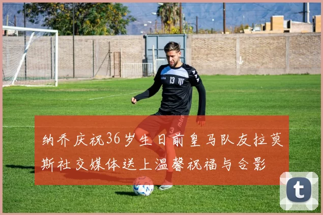 纳乔庆祝36岁生日前皇马队友拉莫斯社交媒体送上温馨祝福与合影