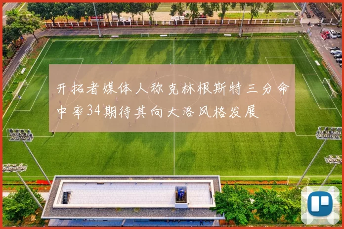 开拓者媒体人称克林根斯特三分命中率34期待其向大洛风格发展