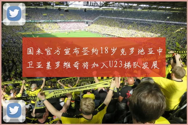 国米官方宣布签约18岁克罗地亚中卫亚基罗维奇将加入U23梯队发展