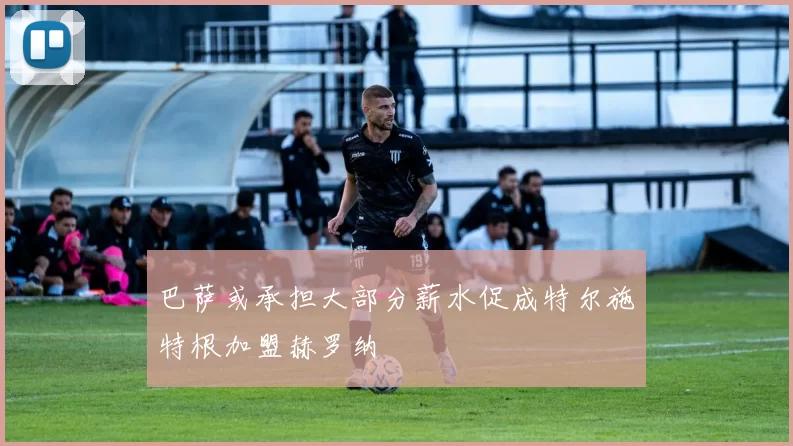 巴萨或承担大部分薪水促成特尔施特根加盟赫罗纳