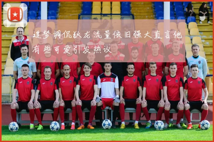 追梦调侃狄龙流量依旧强大直言他有些可爱引发热议