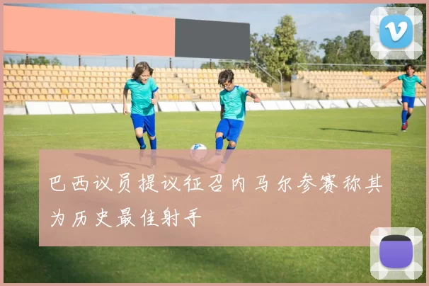巴西议员提议征召内马尔参赛称其为历史最佳射手